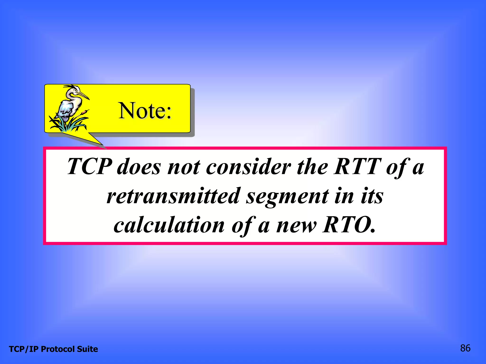 Note: 
TCP does not consider the RTT of a 
retransmitted segment in its 
calculation of a new RTO. 
TCP/IP Protocol Suite 86 
 