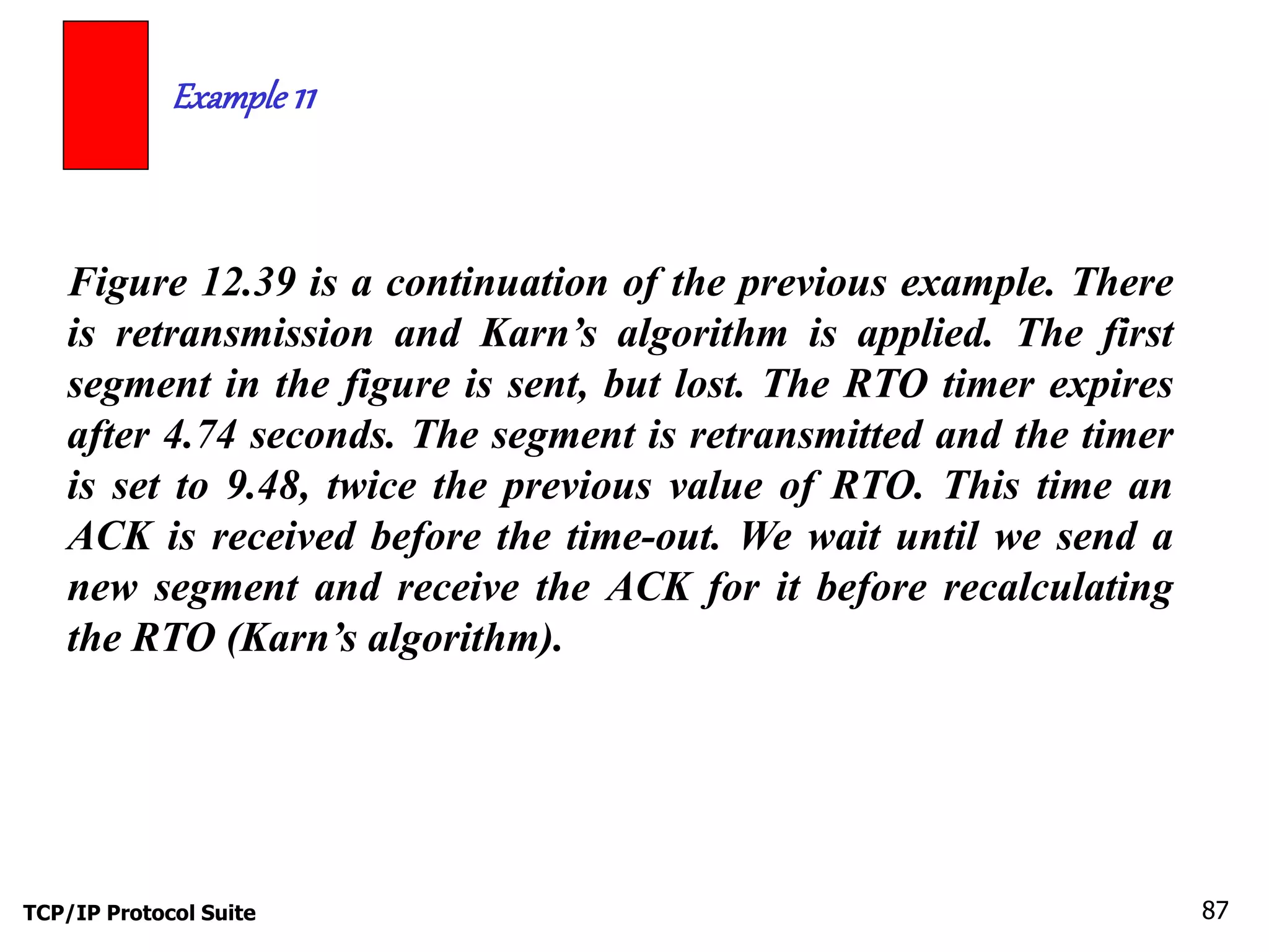 Example 11 
Figure 12.39 is a continuation of the previous example. There 
is retransmission and Karn’s algorithm is applied. The first 
segment in the figure is sent, but lost. The RTO timer expires 
after 4.74 seconds. The segment is retransmitted and the timer 
is set to 9.48, twice the previous value of RTO. This time an 
ACK is received before the time-out. We wait until we send a 
new segment and receive the ACK for it before recalculating 
the RTO (Karn’s algorithm). 
TCP/IP Protocol Suite 87 
 