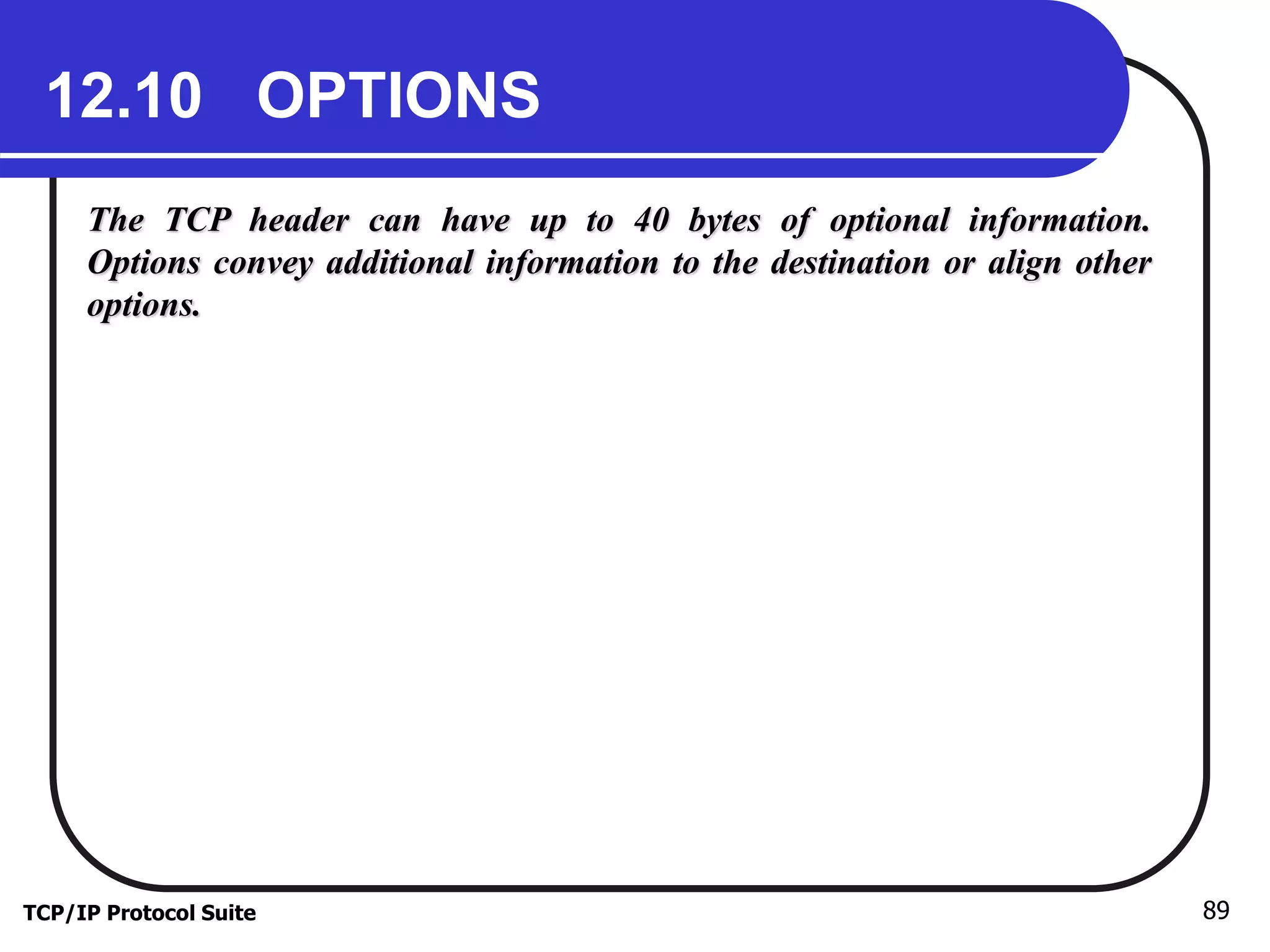 12.10 OPTIONS 
The TCP header can have up to 40 bytes of optional information. 
Options convey additional information to the destination or align other 
options. 
TCP/IP Protocol Suite 89 
 