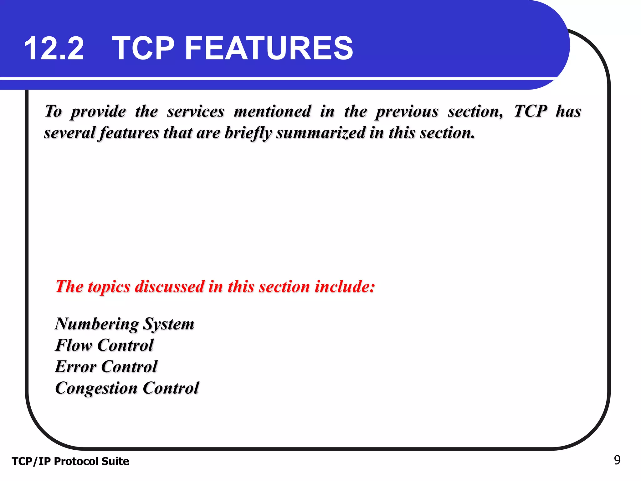 12.2 TCP FEATURES 
To provide the services mentioned in the previous section, TCP has 
several features that are briefly summarized in this section. 
The topics discussed in this section include: 
Numbering System 
Flow Control 
Error Control 
Congestion Control 
TCP/IP Protocol Suite 9 
 
