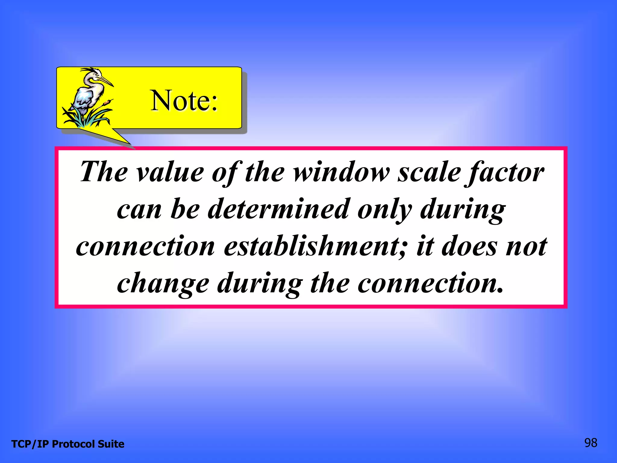 Note: 
The value of the window scale factor 
can be determined only during 
connection establishment; it does not 
change during the connection. 
TCP/IP Protocol Suite 98 
 