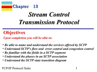 Chapter          13

               Stream Control
            Transmission Protocol
 Objectives
 Upon completion you will be able to:

• Be able to name and understand the services offered by SCTP
• Understand SCTP’s flow and error control and congestion control
• Be familiar with the fields in a SCTP segment
• Understand the phases in an SCTP association
• Understand the SCTP state transition diagram

TCP/IP Protocol Suite                               1
 
