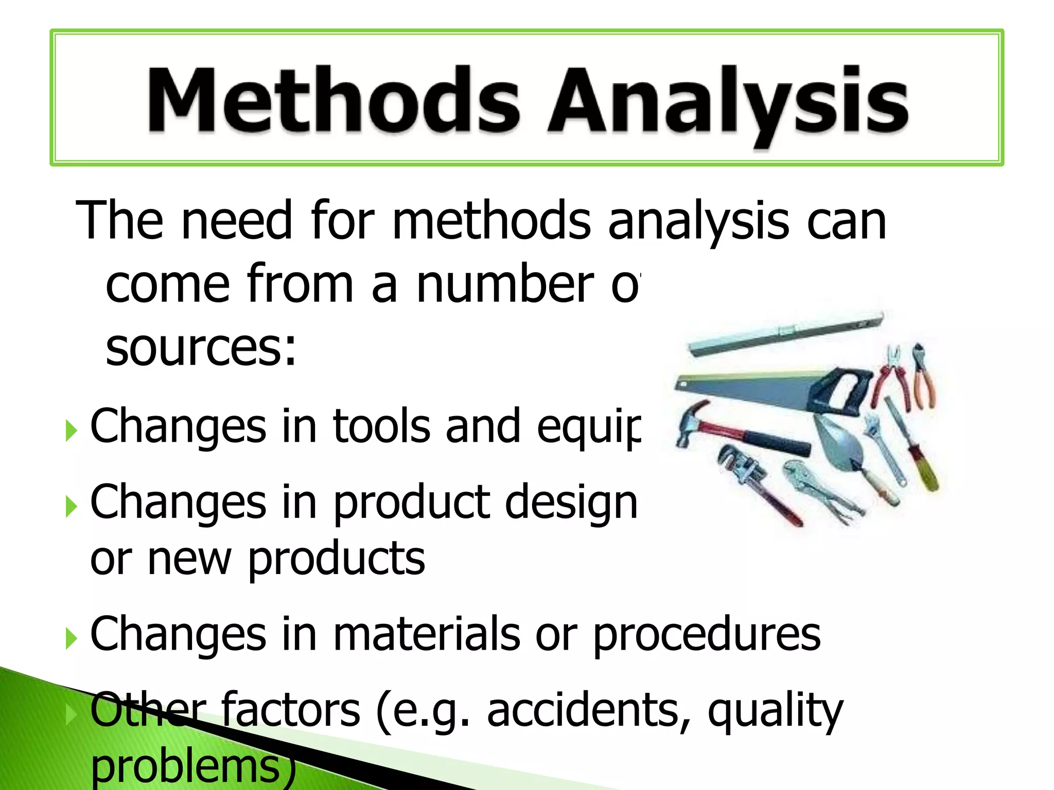 The need for methods analysis can
come from a number of different
sources:






Changes in tools and equipment
Changes in product design
or new products

Changes in materials or procedures
Other factors (e.g. accidents, quality
problems)

 