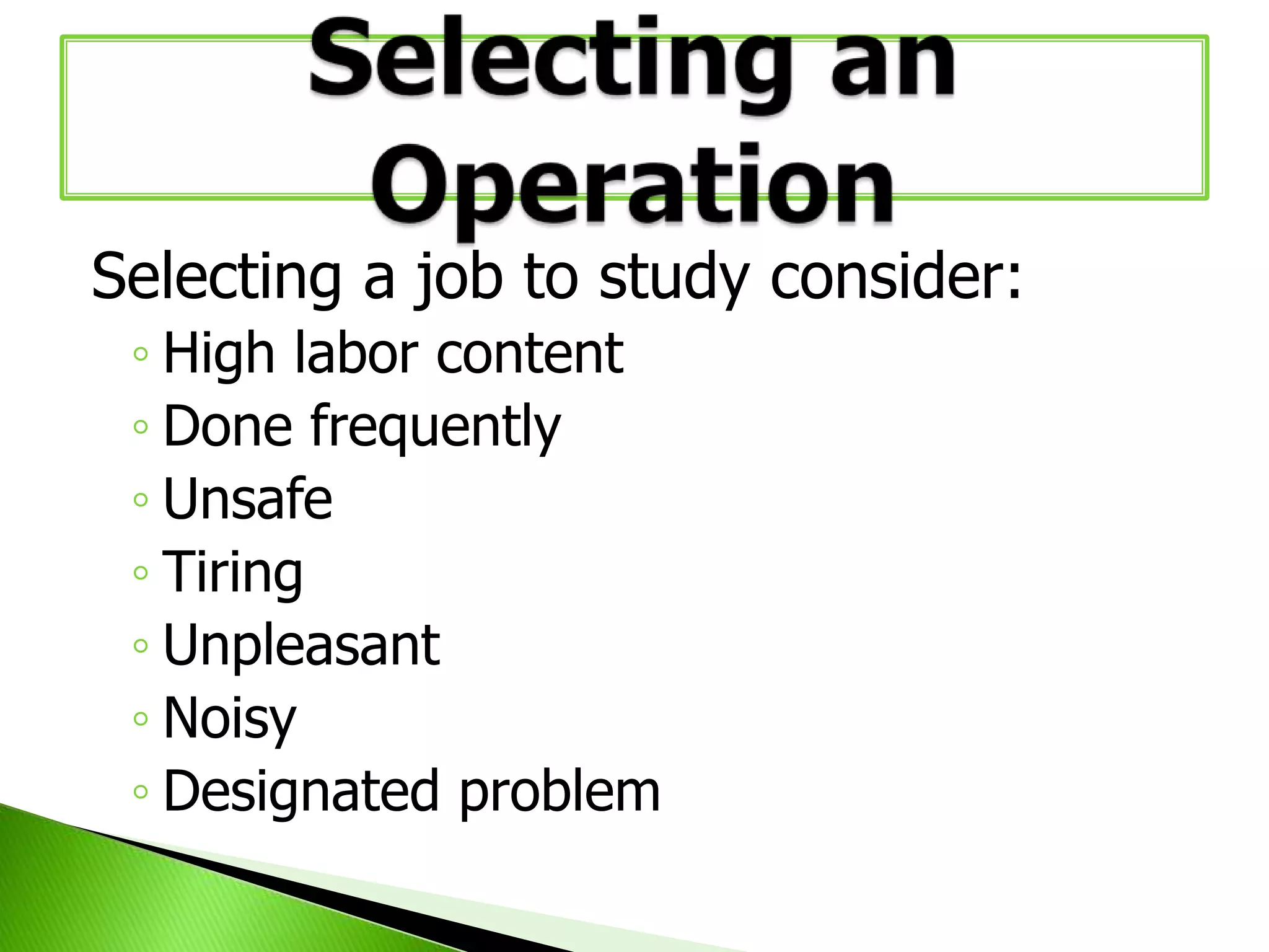 Selecting a job to study consider:
◦ High labor content
◦ Done frequently
◦ Unsafe
◦ Tiring
◦ Unpleasant
◦ Noisy
◦ Designated problem

 
