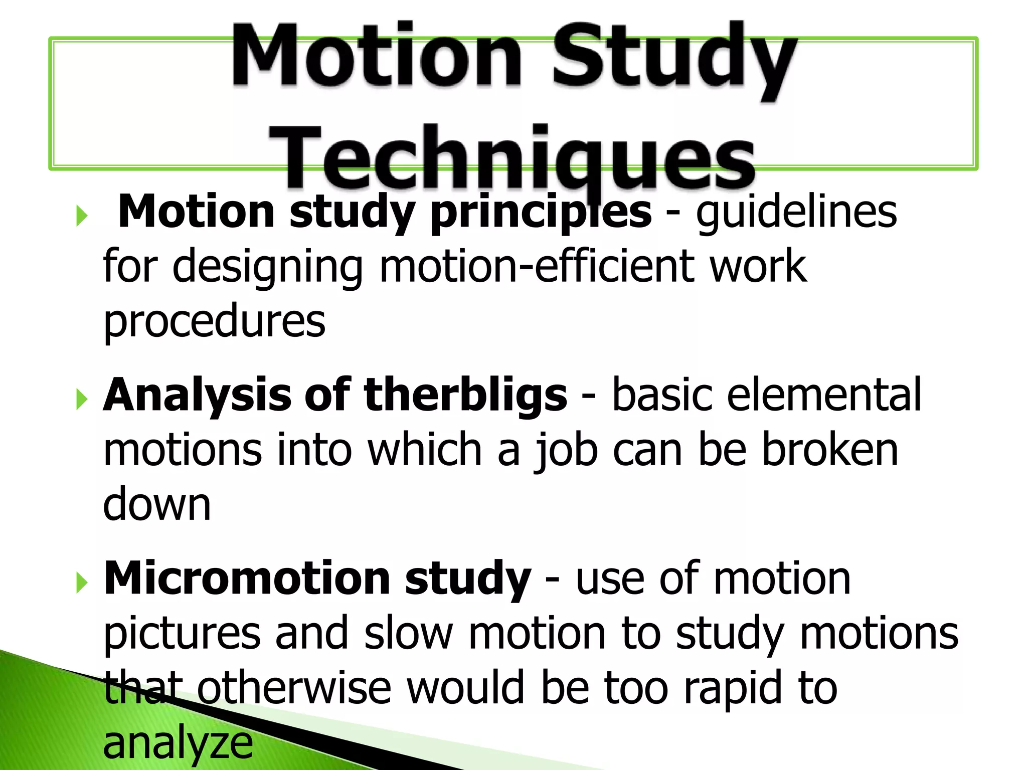 





Motion study principles - guidelines
for designing motion-efficient work
procedures
Analysis of therbligs - basic elemental
motions into which a job can be broken
down
Micromotion study - use of motion
pictures and slow motion to study motions
that otherwise would be too rapid to
analyze

 