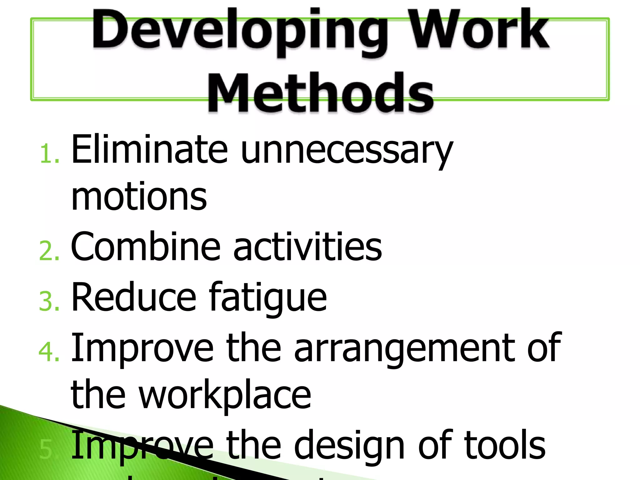 Eliminate unnecessary
motions
2. Combine activities
3. Reduce fatigue
4. Improve the arrangement of
the workplace
5. Improve the design of tools
1.

 