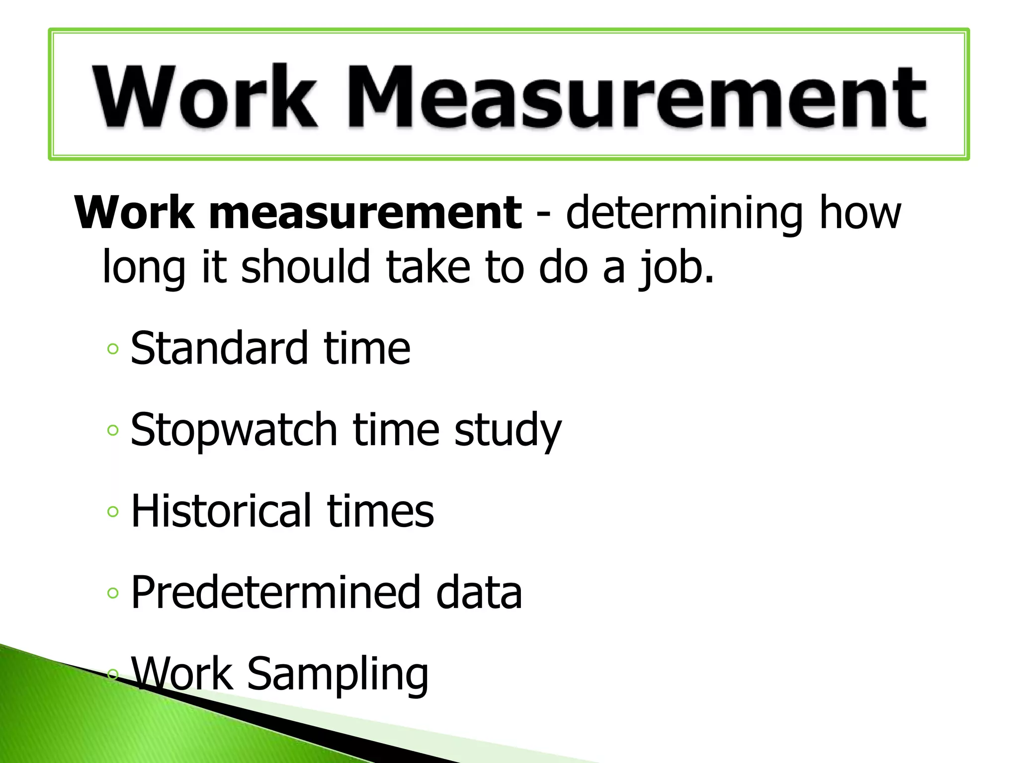 Work measurement - determining how
long it should take to do a job.
◦ Standard time
◦ Stopwatch time study
◦ Historical times
◦ Predetermined data
◦ Work Sampling

 