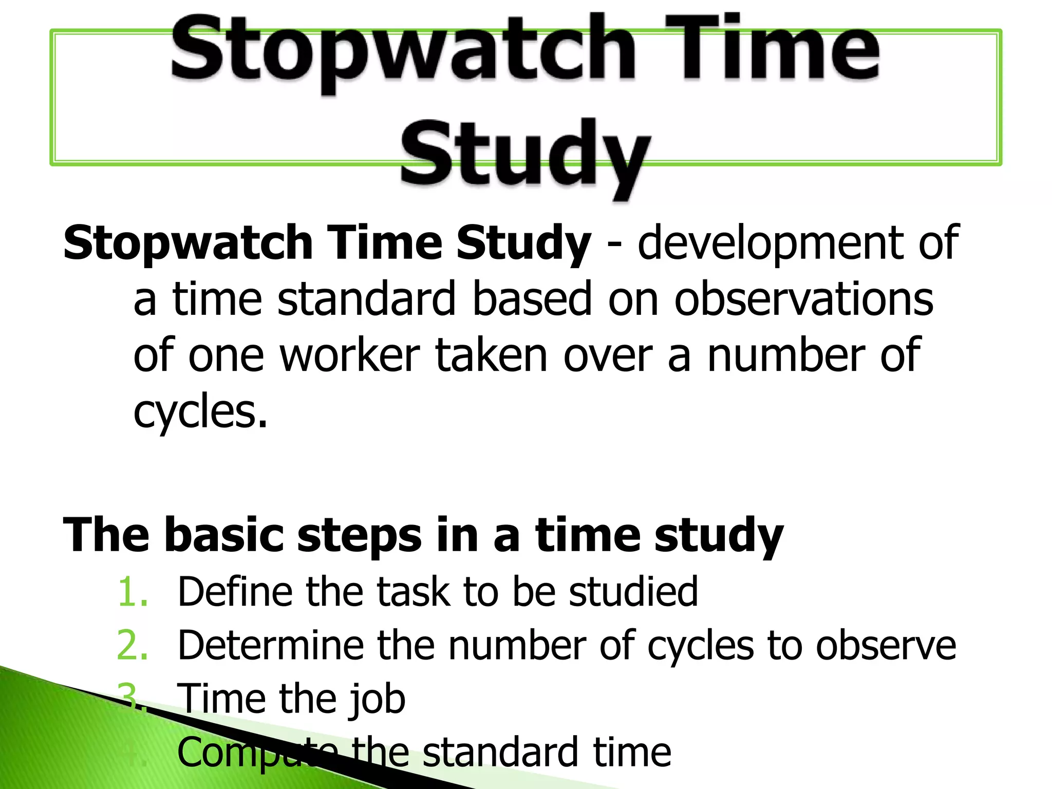 Stopwatch Time Study - development of
a time standard based on observations
of one worker taken over a number of
cycles.
The basic steps in a time study
1.
2.
3.
4.

Define the task to be studied
Determine the number of cycles to observe
Time the job
Compute the standard time

 