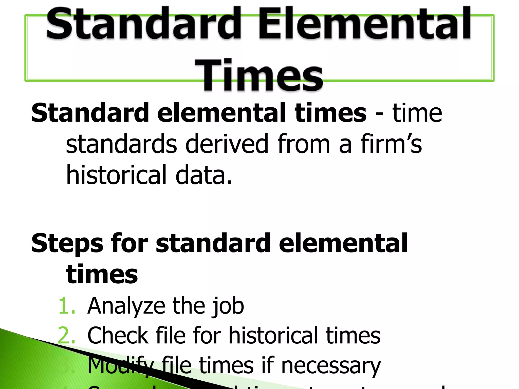 Standard elemental times - time
standards derived from a firm’s
historical data.
Steps for standard elemental
times
1. Analyze the job
2. Check file for historical times
3. Modify file times if necessary

 