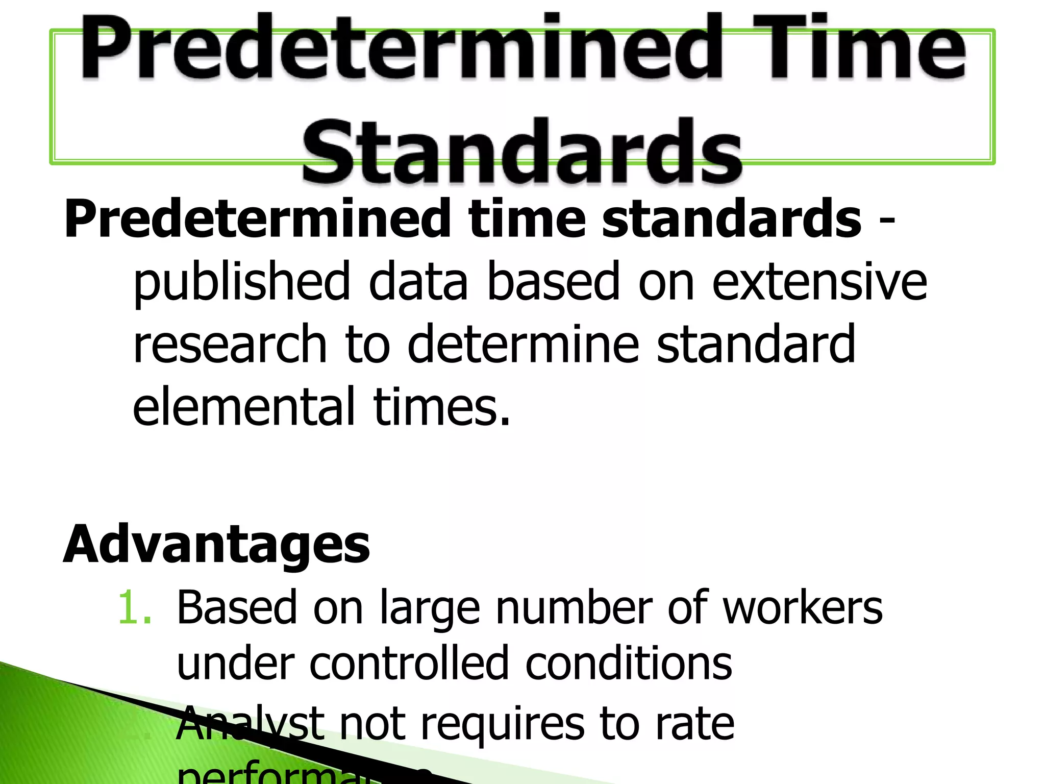 Predetermined time standards published data based on extensive
research to determine standard
elemental times.
Advantages
1. Based on large number of workers
under controlled conditions
2. Analyst not requires to rate

 