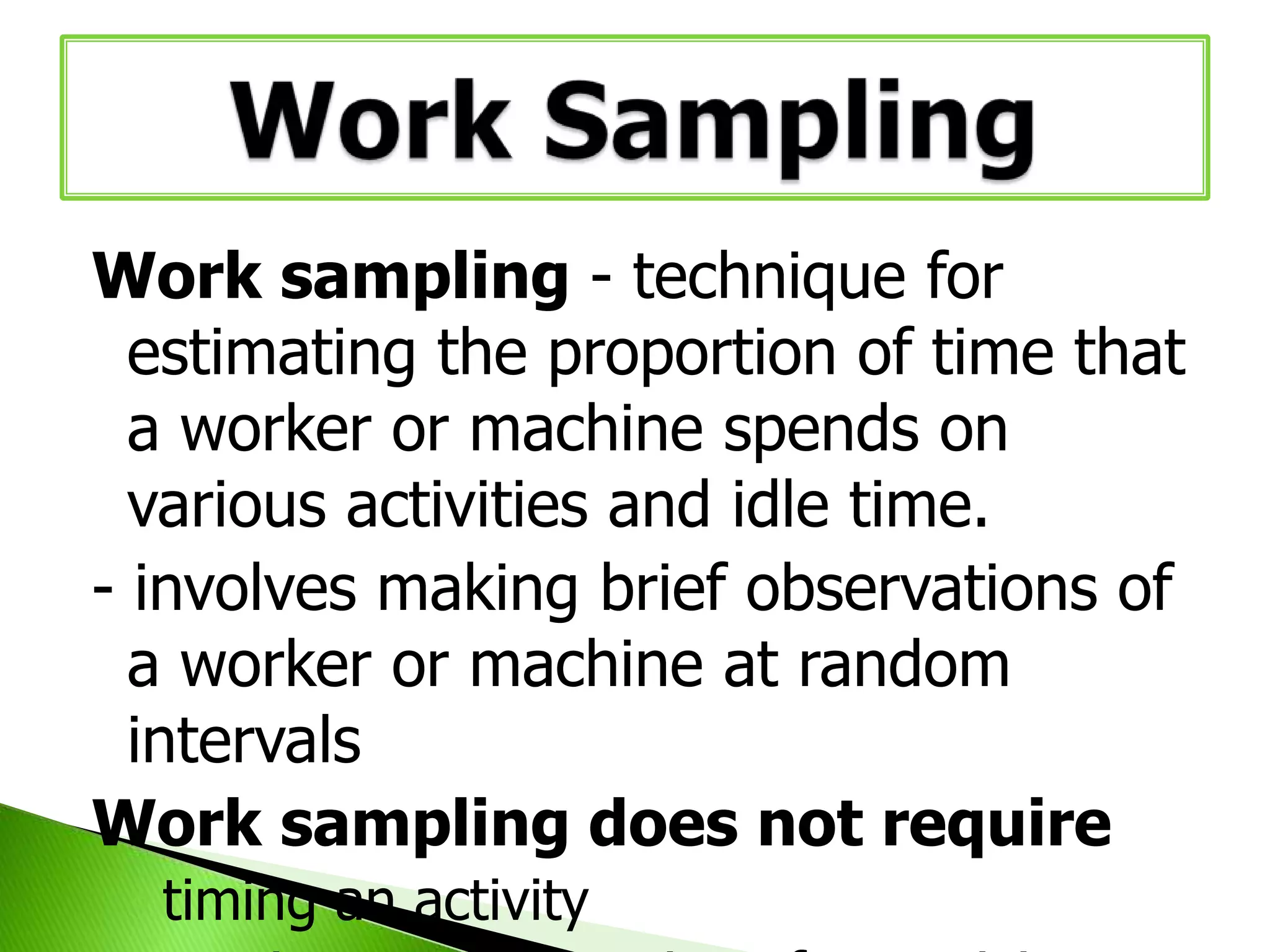Work sampling - technique for
estimating the proportion of time that
a worker or machine spends on
various activities and idle time.
- involves making brief observations of
a worker or machine at random
intervals
Work sampling does not require
◦ timing an activity

 