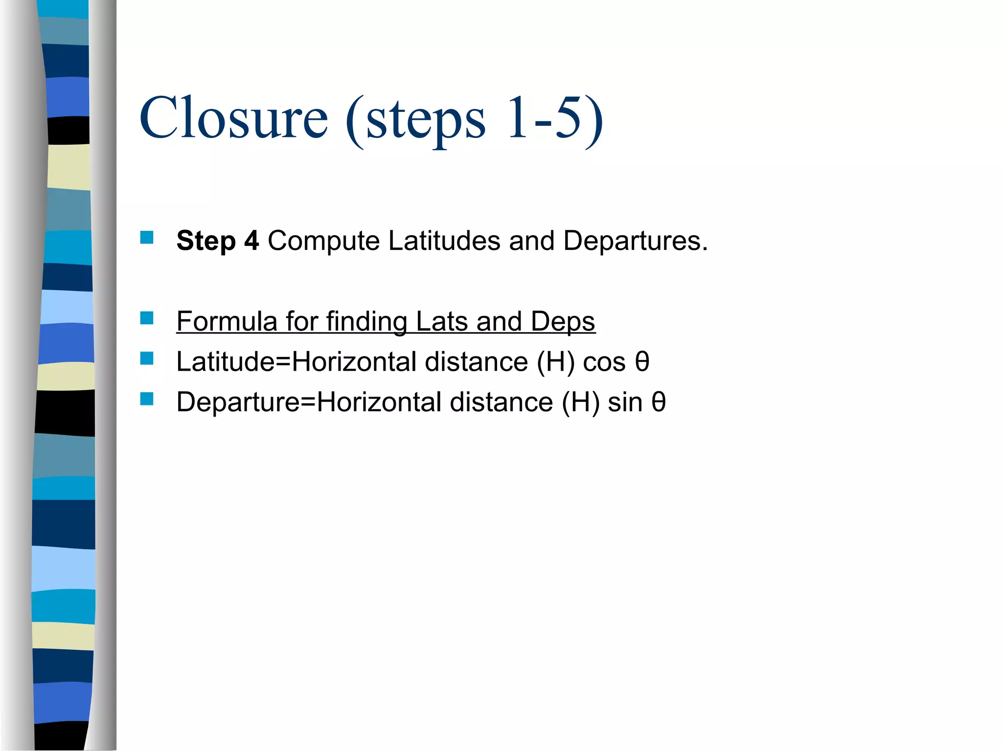 Closure (steps 1-5)


Step 4 Compute Latitudes and Departures.



Formula for finding Lats and Deps
Latitude=Horizontal distance (H) cos θ
Departure=Horizontal distance (H) sin θ




 