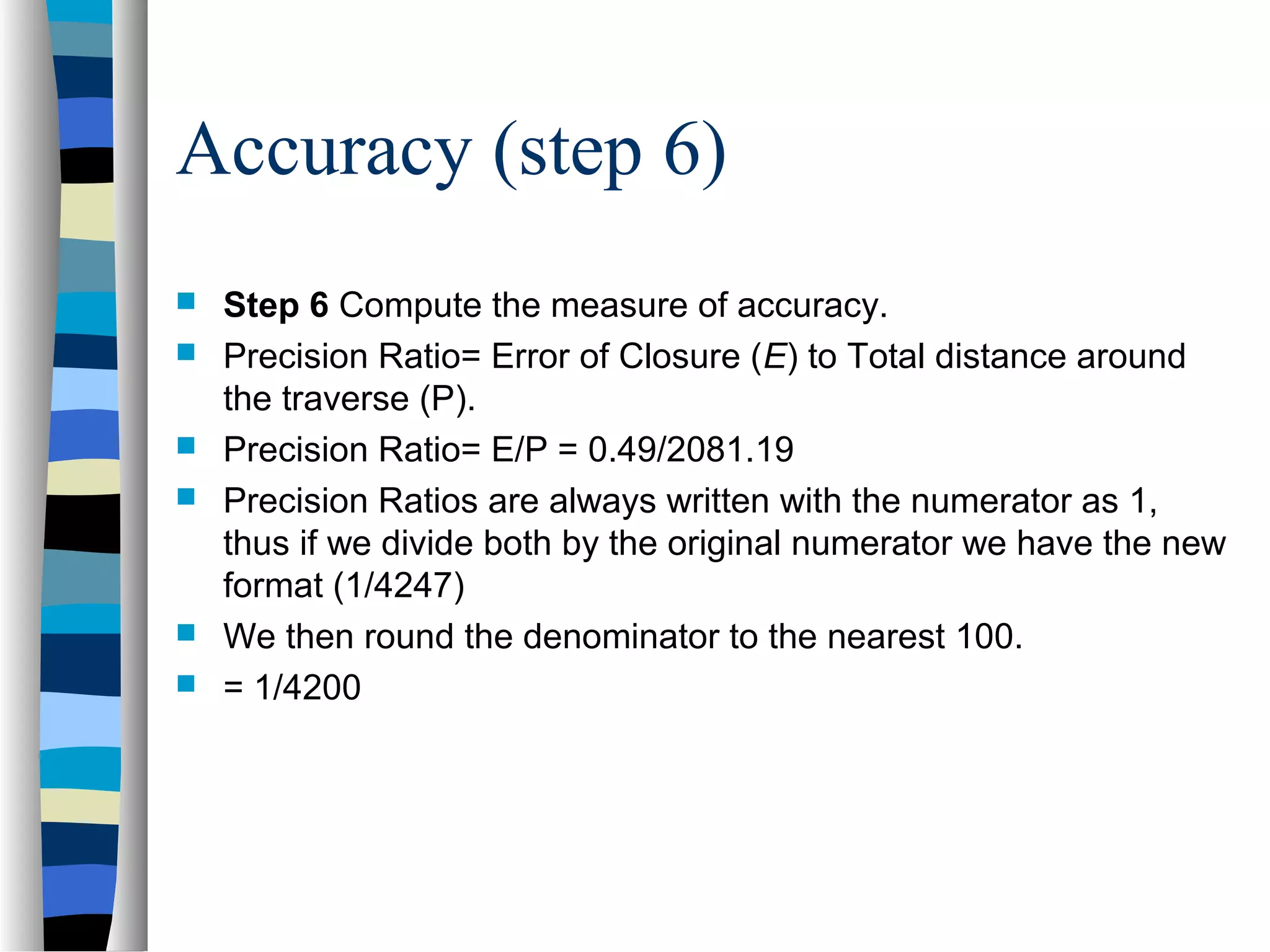 Accuracy (step 6)








Step 6 Compute the measure of accuracy.
Precision Ratio= Error of Closure (E) to Total distance around
the traverse (P).
Precision Ratio= E/P = 0.49/2081.19
Precision Ratios are always written with the numerator as 1,
thus if we divide both by the original numerator we have the new
format (1/4247)
We then round the denominator to the nearest 100.
= 1/4200

 