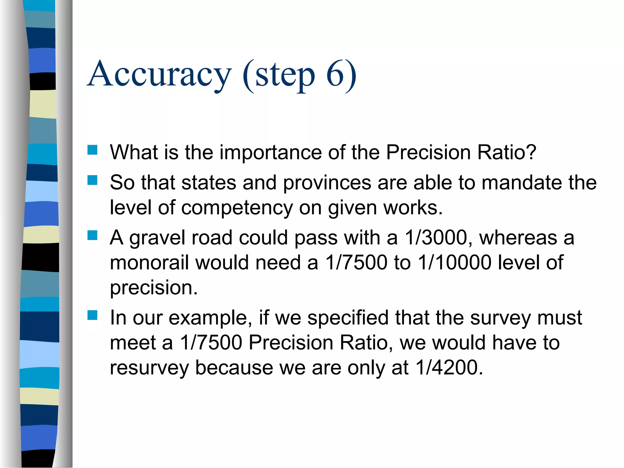 Accuracy (step 6)






What is the importance of the Precision Ratio?
So that states and provinces are able to mandate the
level of competency on given works.
A gravel road could pass with a 1/3000, whereas a
monorail would need a 1/7500 to 1/10000 level of
precision.
In our example, if we specified that the survey must
meet a 1/7500 Precision Ratio, we would have to
resurvey because we are only at 1/4200.

 