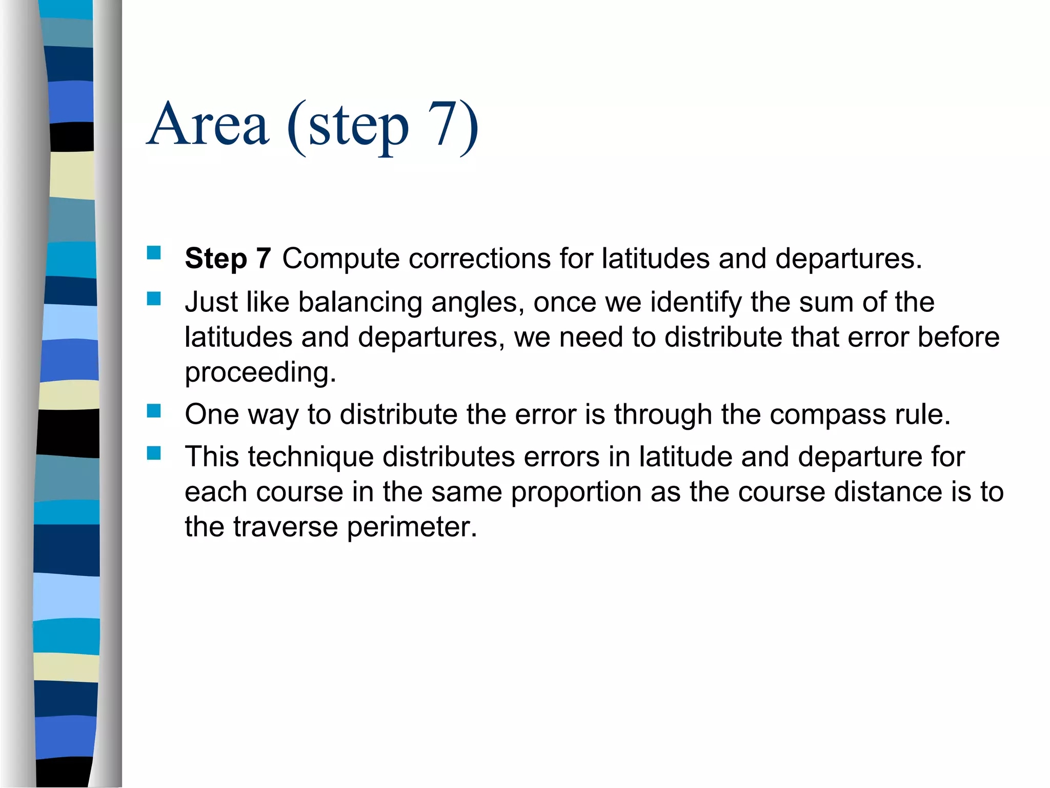 Area (step 7)






Step 7 Compute corrections for latitudes and departures.
Just like balancing angles, once we identify the sum of the
latitudes and departures, we need to distribute that error before
proceeding.
One way to distribute the error is through the compass rule.
This technique distributes errors in latitude and departure for
each course in the same proportion as the course distance is to
the traverse perimeter.

 