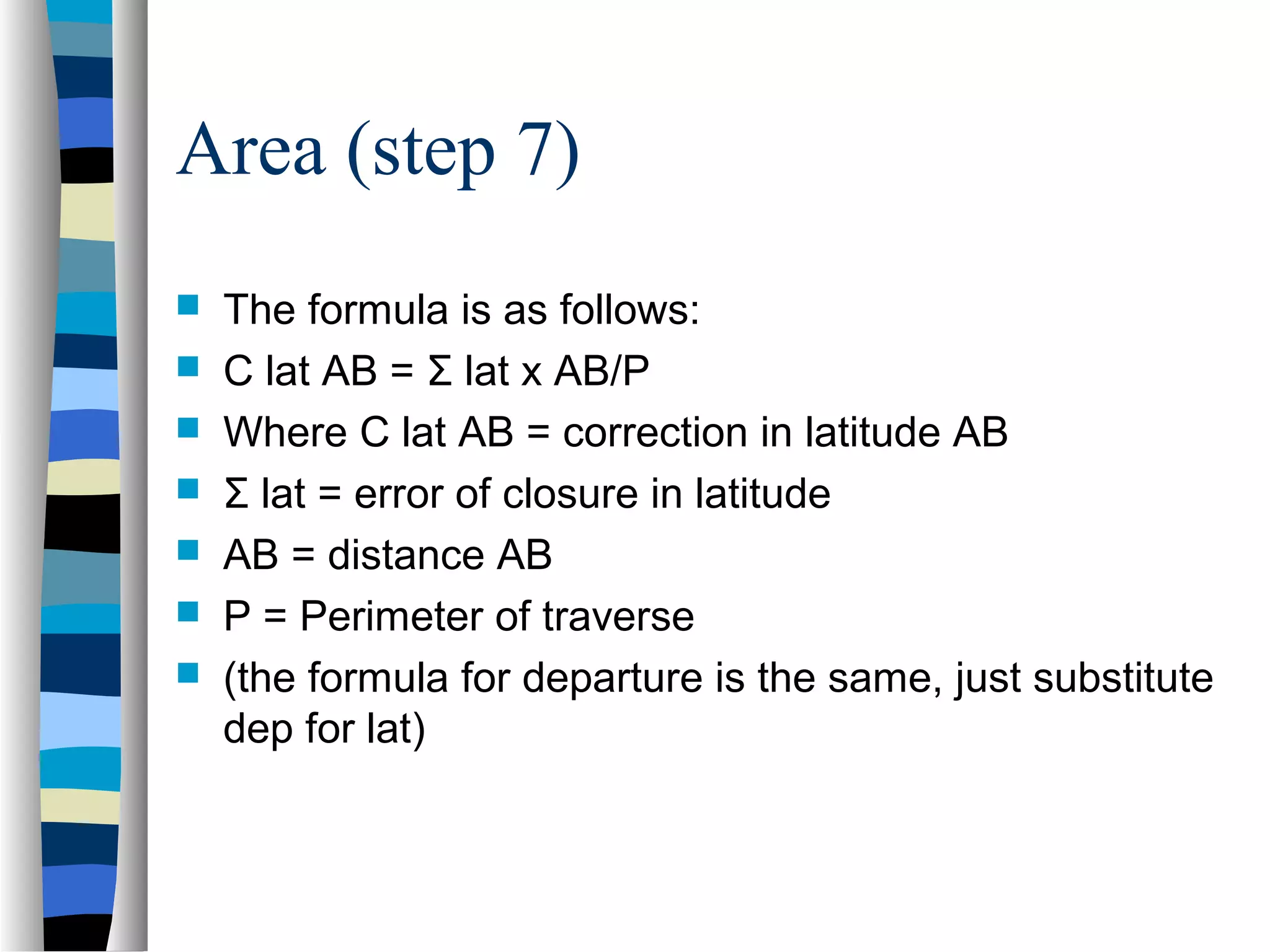 Area (step 7)








The formula is as follows:
C lat AB = Σ lat x AB/P
Where C lat AB = correction in latitude AB
Σ lat = error of closure in latitude
AB = distance AB
P = Perimeter of traverse
(the formula for departure is the same, just substitute
dep for lat)

 