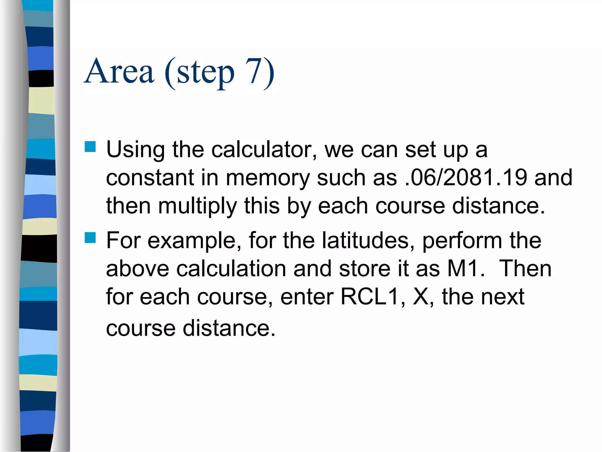 Area (step 7)




Using the calculator, we can set up a
constant in memory such as .06/2081.19 and
then multiply this by each course distance.
For example, for the latitudes, perform the
above calculation and store it as M1. Then
for each course, enter RCL1, X, the next
course distance.

 
