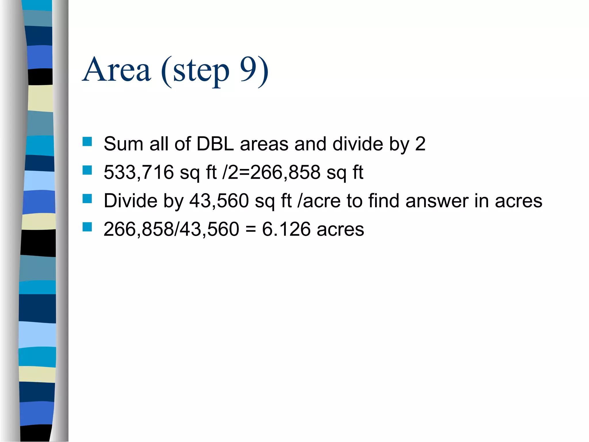 Area (step 9)





Sum all of DBL areas and divide by 2
533,716 sq ft /2=266,858 sq ft
Divide by 43,560 sq ft /acre to find answer in acres
266,858/43,560 = 6.126 acres

 