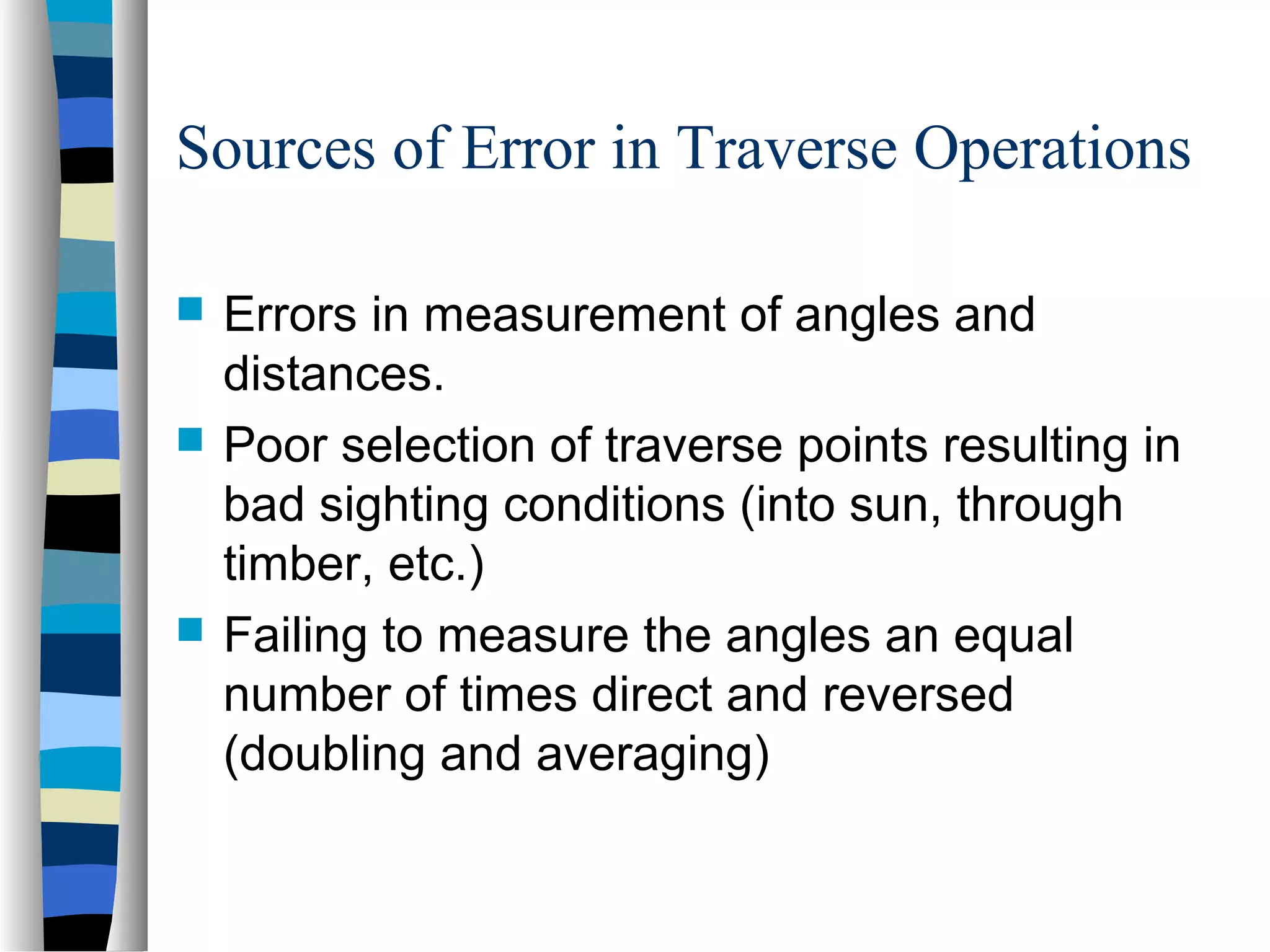 Sources of Error in Traverse Operations





Errors in measurement of angles and
distances.
Poor selection of traverse points resulting in
bad sighting conditions (into sun, through
timber, etc.)
Failing to measure the angles an equal
number of times direct and reversed
(doubling and averaging)

 