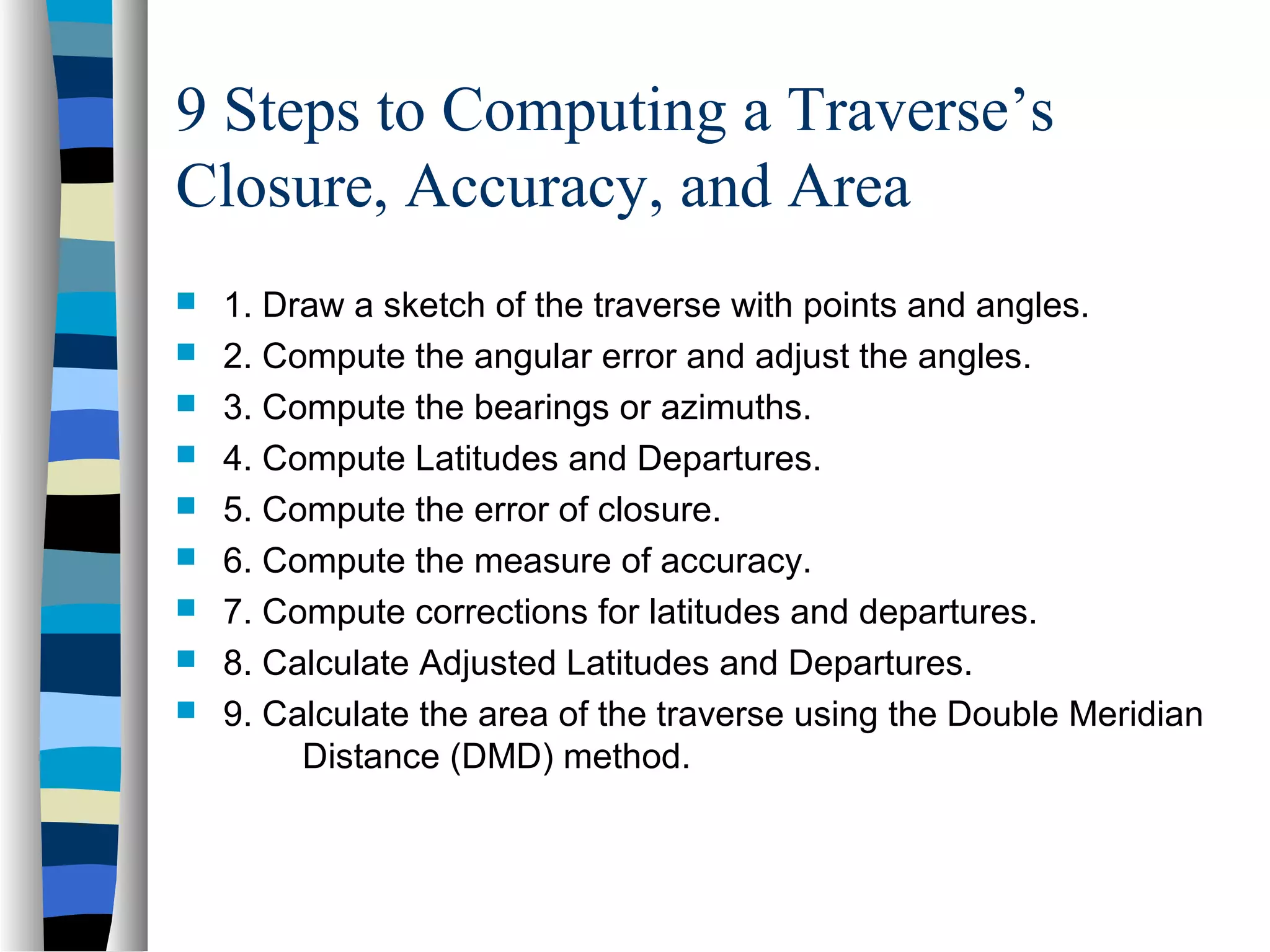 9 Steps to Computing a Traverse’s
Closure, Accuracy, and Area










1. Draw a sketch of the traverse with points and angles.
2. Compute the angular error and adjust the angles.
3. Compute the bearings or azimuths.
4. Compute Latitudes and Departures.
5. Compute the error of closure.
6. Compute the measure of accuracy.
7. Compute corrections for latitudes and departures.
8. Calculate Adjusted Latitudes and Departures.
9. Calculate the area of the traverse using the Double Meridian
Distance (DMD) method.

 