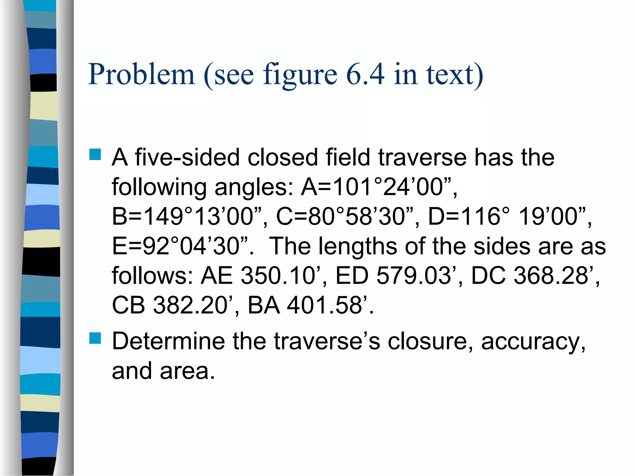 Problem (see figure 6.4 in text)




A five-sided closed field traverse has the
following angles: A=101°24’00”,
B=149°13’00”, C=80°58’30”, D=116° 19’00”,
E=92°04’30”. The lengths of the sides are as
follows: AE 350.10’, ED 579.03’, DC 368.28’,
CB 382.20’, BA 401.58’.
Determine the traverse’s closure, accuracy,
and area.

 