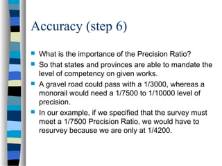 Accuracy (step 6)






What is the importance of the Precision Ratio?
So that states and provinces are able to mandate the
level of competency on given works.
A gravel road could pass with a 1/3000, whereas a
monorail would need a 1/7500 to 1/10000 level of
precision.
In our example, if we specified that the survey must
meet a 1/7500 Precision Ratio, we would have to
resurvey because we are only at 1/4200.

 