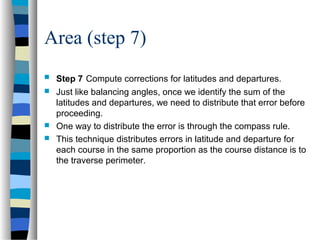 Area (step 7)






Step 7 Compute corrections for latitudes and departures.
Just like balancing angles, once we identify the sum of the
latitudes and departures, we need to distribute that error before
proceeding.
One way to distribute the error is through the compass rule.
This technique distributes errors in latitude and departure for
each course in the same proportion as the course distance is to
the traverse perimeter.

 