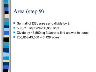 Area (step 9)





Sum all of DBL areas and divide by 2
533,716 sq ft /2=266,858 sq ft
Divide by 43,560 sq ft /acre to find answer in acres
266,858/43,560 = 6.126 acres

 