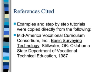 References Cited
 Examples

and step by step tutorials
were copied directly from the following:
 Mid-America Vocational Curriculum
Consortium, Inc., Basic Surveying
Technology, Stillwater, OK: Oklahoma
State Department of Vocational
Technical Education, 1987

 