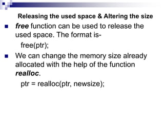 Releasing the used space & Altering the size
 free function can be used to release the
used space. The format is-
free(ptr);
 We can change the memory size already
allocated with the help of the function
realloc.
ptr = realloc(ptr, newsize);
 