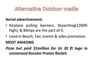Aerial advertisement:
• Airplane pulling banners, Skywriting(1200ft
  high), & Blimps are the part of it.
• Used in Beach, Fair, events & sales promotion
MOST AMAZING
Pizza hut paid $1million for its 30 ft logo in
  unmanned Russian Proton Rocket.
 