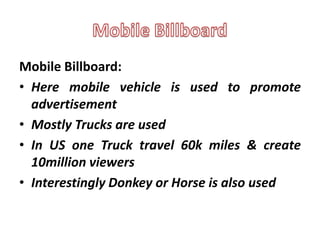Mobile Billboard:
• Here mobile vehicle is used to promote
  advertisement
• Mostly Trucks are used
• In US one Truck travel 60k miles & create
  10million viewers
• Interestingly Donkey or Horse is also used
 