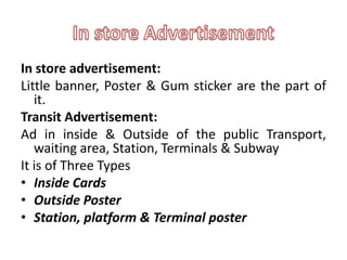 In store advertisement:
Little banner, Poster & Gum sticker are the part of
   it.
Transit Advertisement:
Ad in inside & Outside of the public Transport,
   waiting area, Station, Terminals & Subway
It is of Three Types
• Inside Cards
• Outside Poster
• Station, platform & Terminal poster
 