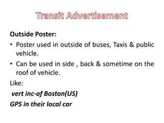 Outside Poster:
• Poster used in outside of buses, Taxis & public
  vehicle.
• Can be used in side , back & sometime on the
  roof of vehicle.
Like:
 vert inc-of Boston(US)
GPS in their local car
 