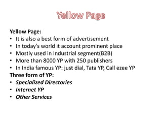 Yellow Page:
• It is also a best form of advertisement
• In today's world it account prominent place
• Mostly used in Industrial segment(B2B)
• More than 8000 YP with 250 publishers
• In India famous YP: just dial, Tata YP, Call ezee YP
Three form of YP:
• Specialized Directories
• Internet YP
• Other Services
 