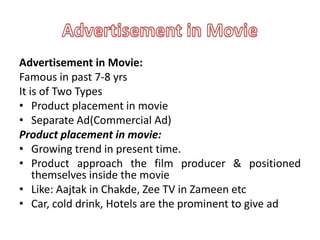 Advertisement in Movie:
Famous in past 7-8 yrs
It is of Two Types
• Product placement in movie
• Separate Ad(Commercial Ad)
Product placement in movie:
• Growing trend in present time.
• Product approach the film producer & positioned
    themselves inside the movie
• Like: Aajtak in Chakde, Zee TV in Zameen etc
• Car, cold drink, Hotels are the prominent to give ad
 