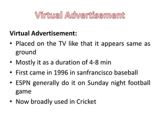 Virtual Advertisement:
• Placed on the TV like that it appears same as
  ground
• Mostly it as a duration of 4-8 min
• First came in 1996 in sanfrancisco baseball
• ESPN generally do it on Sunday night football
  game
• Now broadly used in Cricket
 