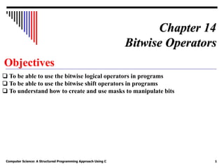 Computer Science: A Structured Programming Approach Using C 1
Objectives
❏ To be able to use the bitwise logical operators in programs
❏ To be able to use the bitwise shift operators in programs
❏ To understand how to create and use masks to manipulate bits
Chapter 14
Bitwise Operators
 