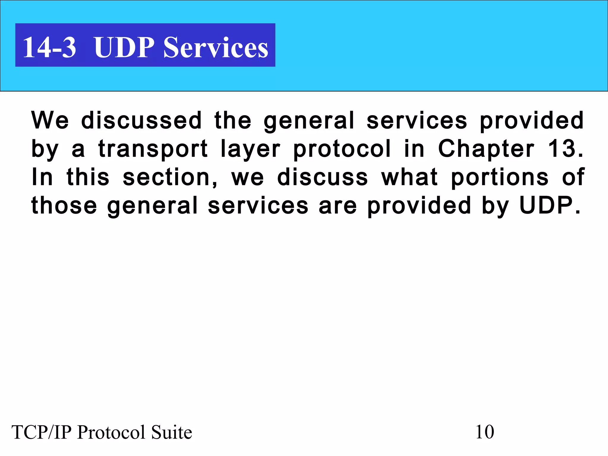 14-3 UDP Services

  We discussed the general services provided
  by a transport layer protocol in Chapter 13.
  In this section, we discuss what portions of
  those general services are provided by UDP.




TCP/IP Protocol Suite                10
 