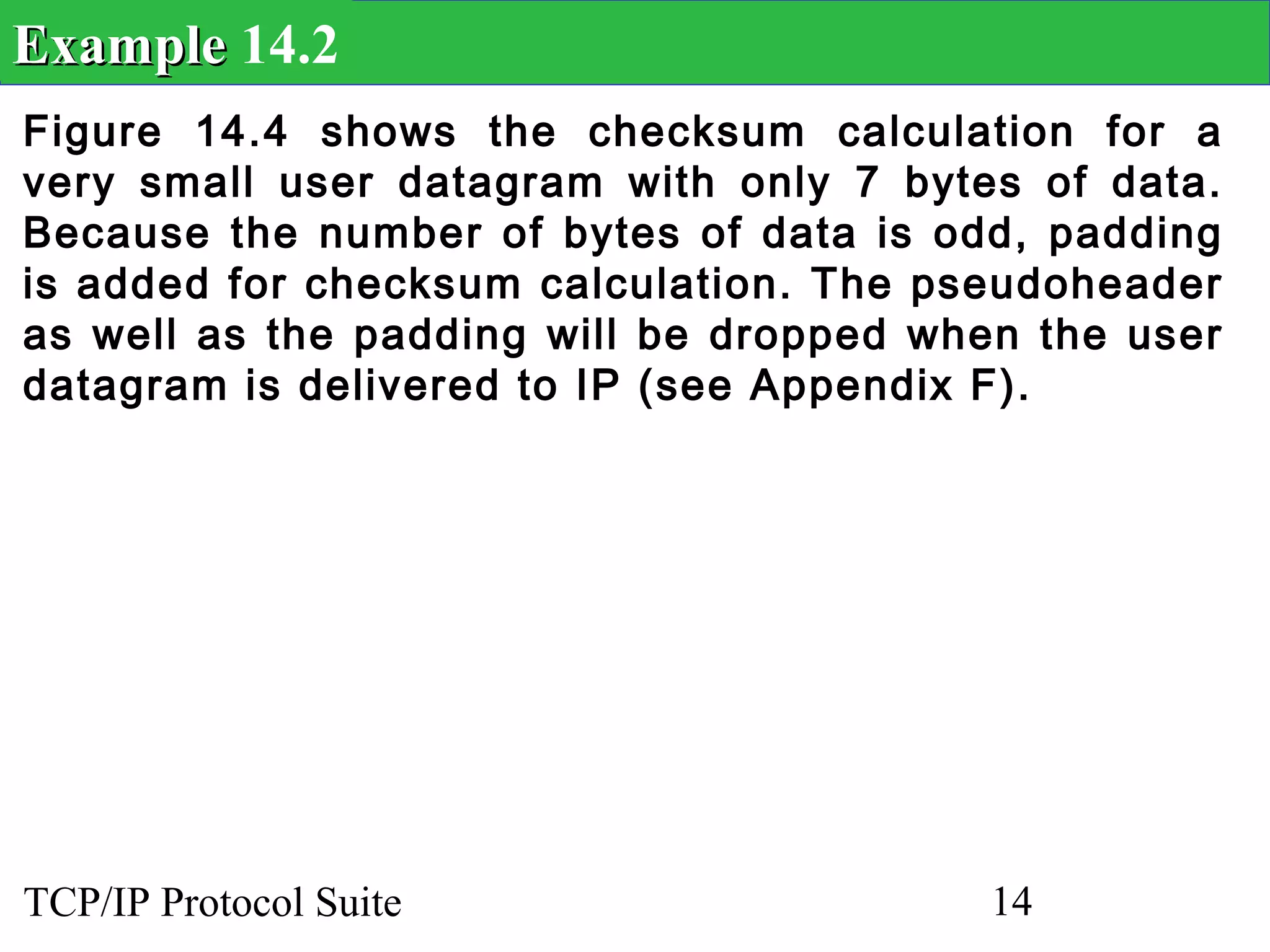 Example 14.2
Figure 14.4 shows the checksum calculation for a
very small user datagram with only 7 bytes of data.
Because the number of bytes of data is odd, padding
is added for checksum calculation. The pseudoheader
as well as the padding will be dropped when the user
datagram is delivered to IP (see Appendix F).




TCP/IP Protocol Suite                     14
 