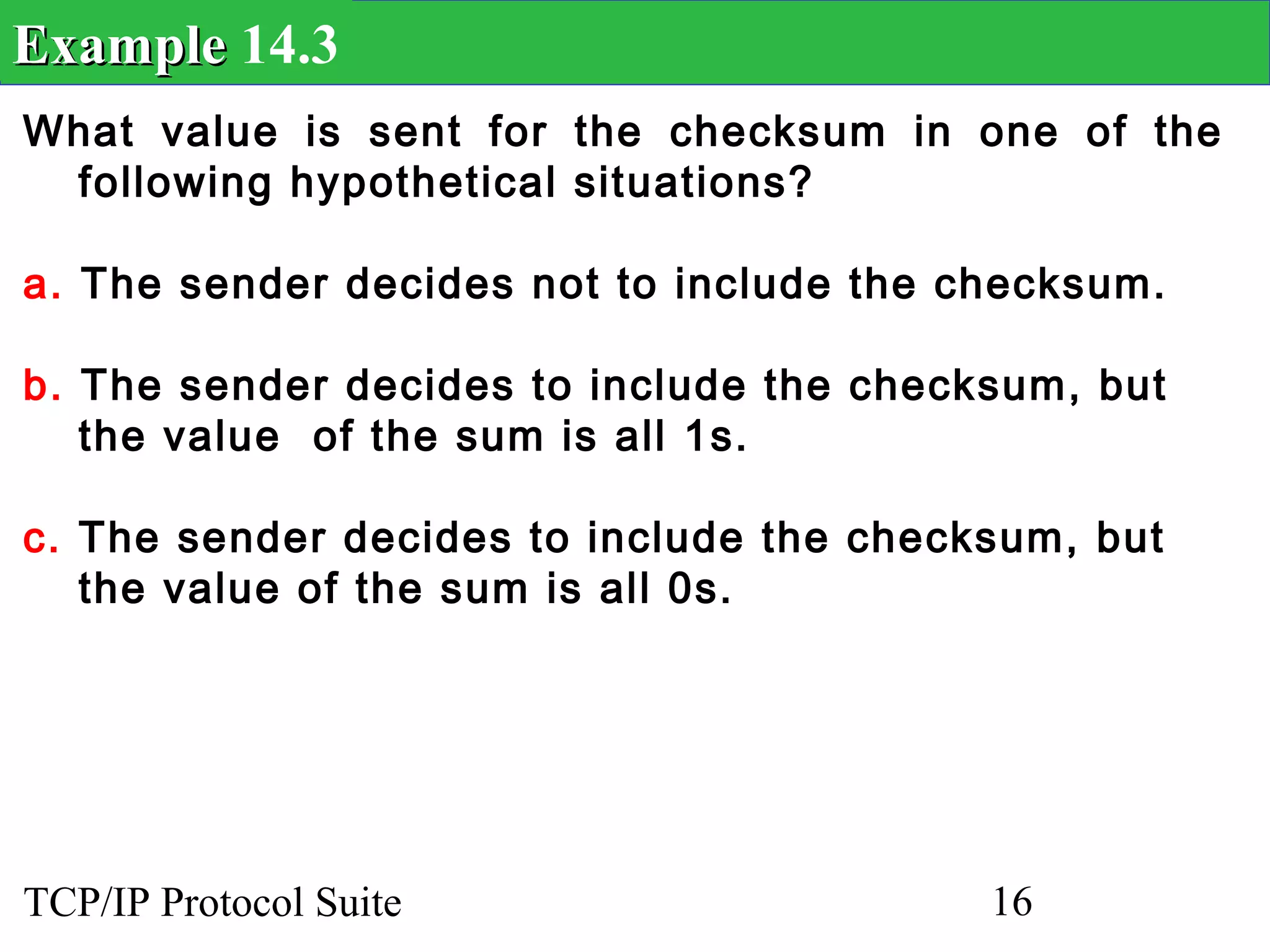 Example 14.3
What value is sent for the checksum in one of the
 following hypothetical situations?

a. The sender decides not to include the checksum.

b. The sender decides to include the checksum, but
   the value of the sum is all 1s.

c. The sender decides to include the checksum, but
   the value of the sum is all 0s.




TCP/IP Protocol Suite                     16
 
