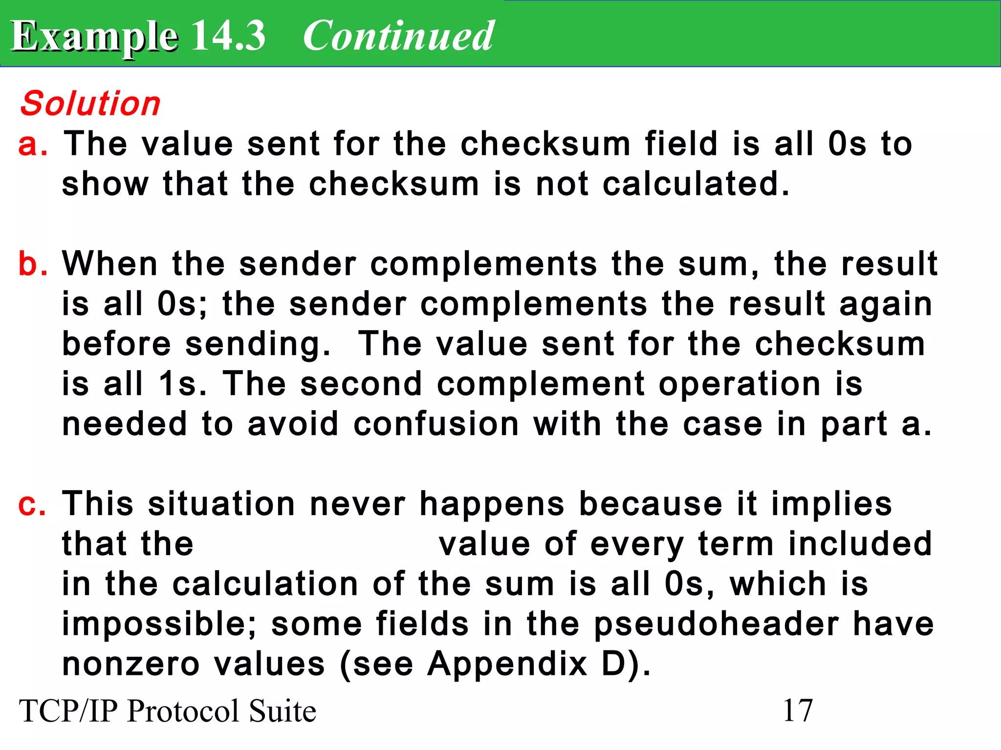 Example 14.3 Continued
Solution
a. The value sent for the checksum field is all 0s to
   show that the checksum is not calculated.

b. When the sender complements the sum, the result
   is all 0s; the sender complements the result again
   before sending. The value sent for the checksum
   is all 1s. The second complement operation is
   needed to avoid confusion with the case in part a.

c. This situation never happens because it implies
   that the               value of every term included
   in the calculation of the sum is all 0s, which is
   impossible; some fields in the pseudoheader have
   nonzero values (see Appendix D).
TCP/IP Protocol Suite                         17
 