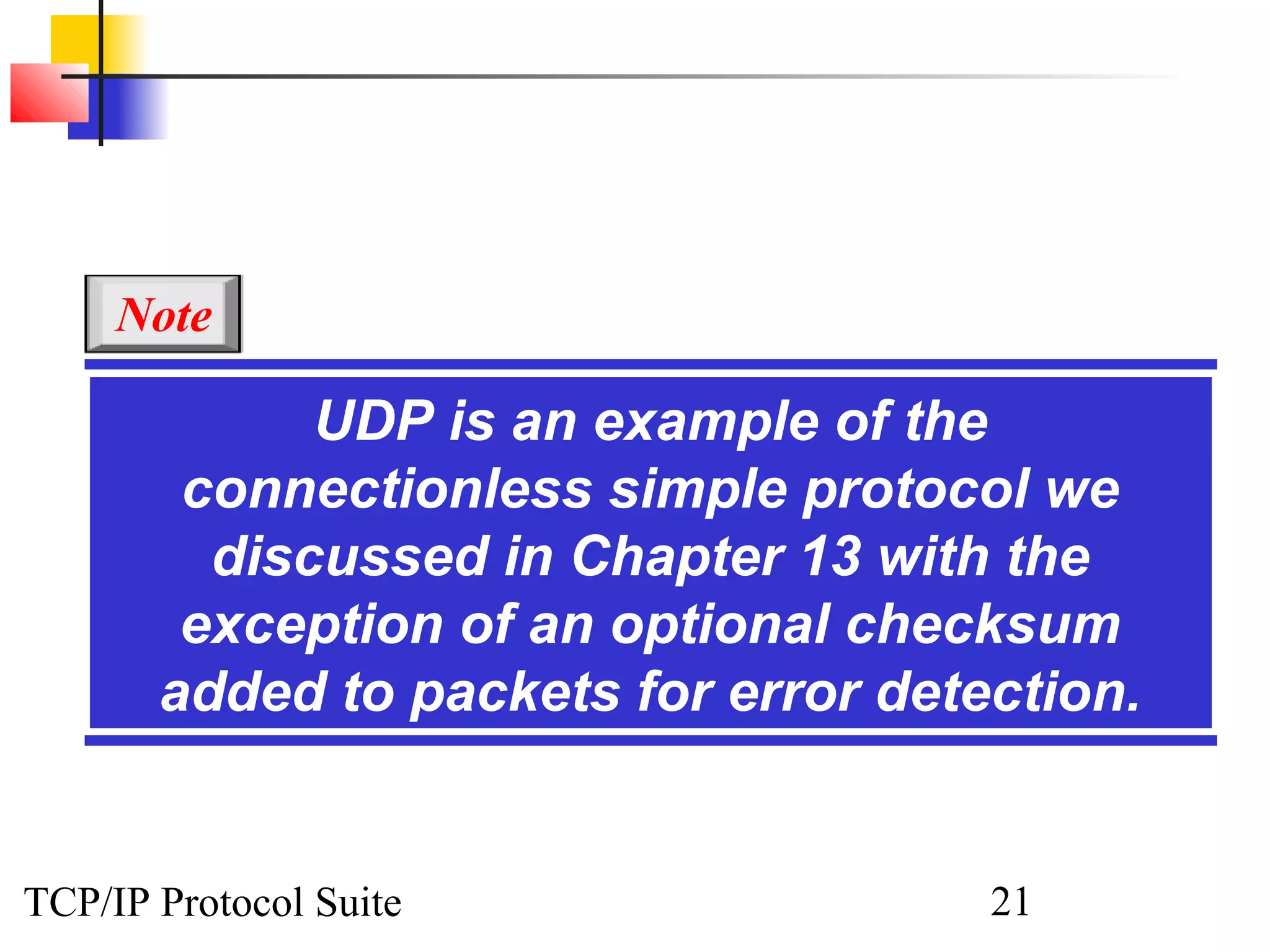 Note

             UDP is an example of the
        connectionless simple protocol we
         discussed in Chapter 13 with the
        exception of an optional checksum
       added to packets for error detection.


TCP/IP Protocol Suite                 21
 