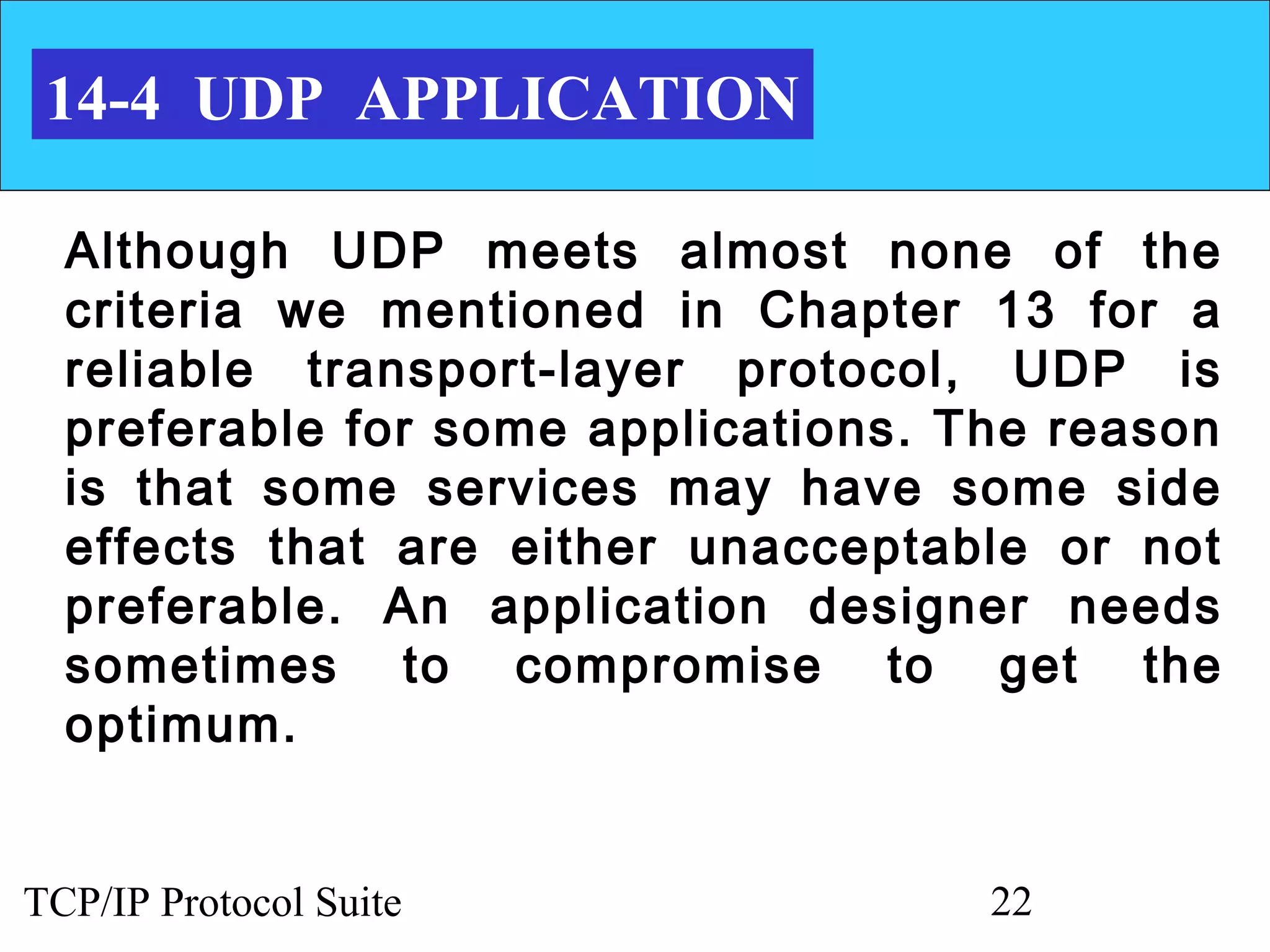 14-4 UDP APPLICATION

  Although UDP meets almost none of the
  criteria we mentioned in Chapter 13 for a
  reliable transport-layer protocol, UDP is
  preferable for some applications. The reason
  is that some services may have some side
  effects that are either unacceptable or not
  preferable. An application designer needs
  sometimes to compromise to get the
  optimum.


TCP/IP Protocol Suite                22
 