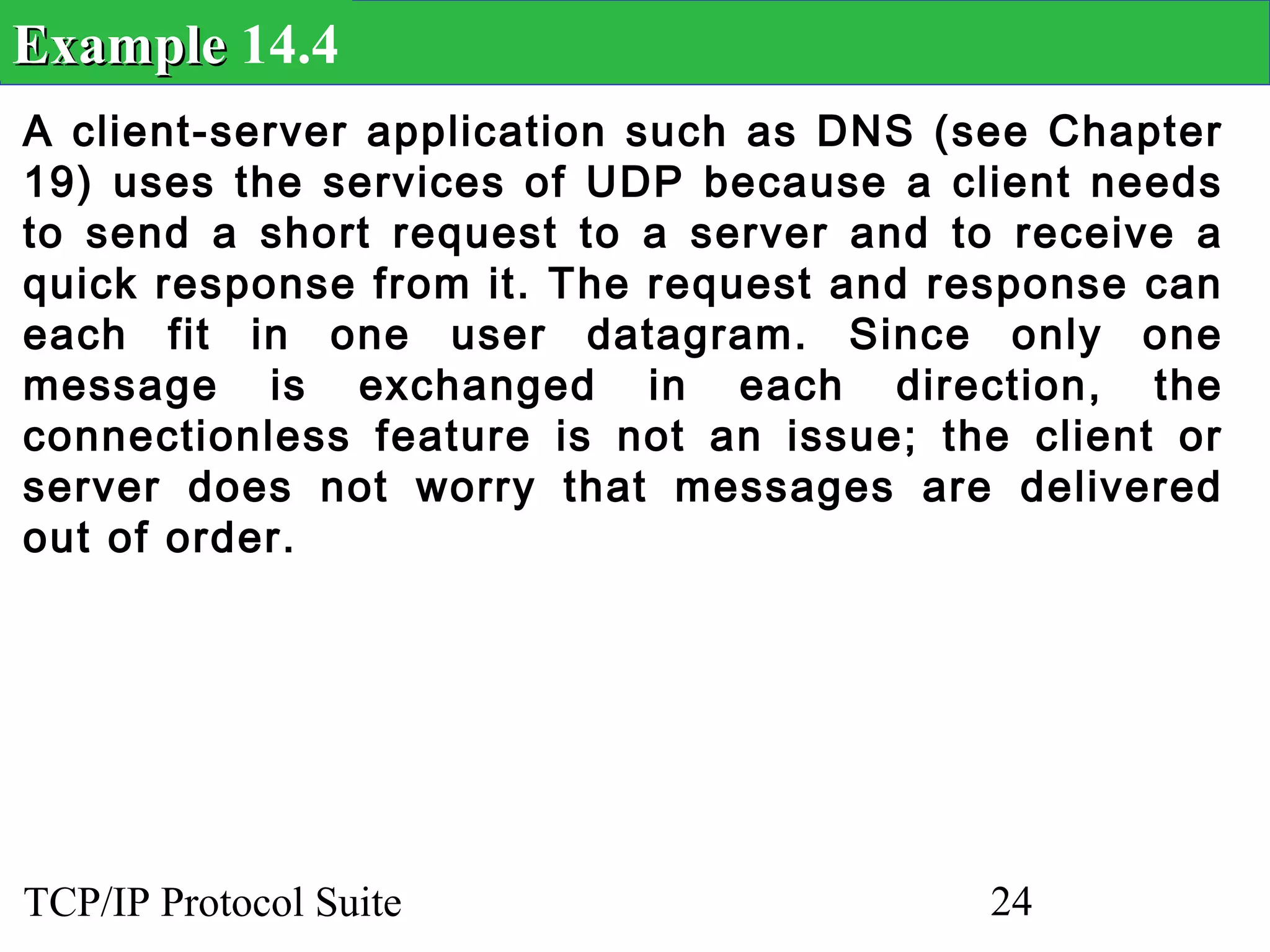 Example 14.4
A client-server application such as DNS (see Chapter
19) uses the services of UDP because a client needs
to send a short request to a server and to receive a
quick response from it. The request and response can
each fit in one user datagram. Since only one
message is exchanged in each direction, the
connectionless feature is not an issue; the client or
server does not worry that messages are delivered
out of order.




TCP/IP Protocol Suite                     24
 