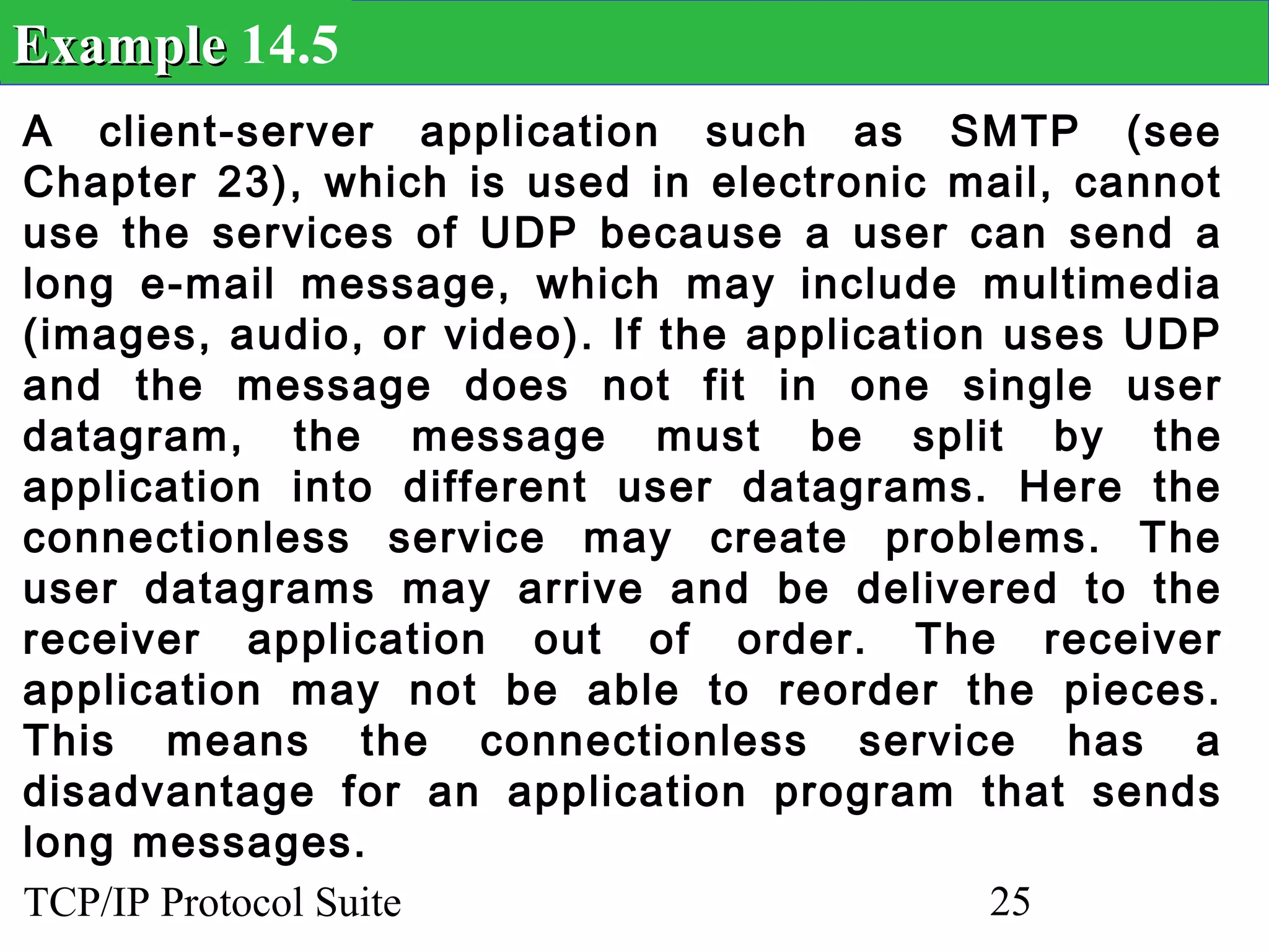 Example 14.5
A client-server application such as SMTP (see
Chapter 23), which is used in electronic mail, cannot
use the services of UDP because a user can send a
long e-mail message, which may include multimedia
(images, audio, or video). If the application uses UDP
and the message does not fit in one single user
datagram, the message must be split by the
application into different user datagrams. Here the
connectionless service may create problems. The
user datagrams may arrive and be delivered to the
receiver application out of order. The receiver
application may not be able to reorder the pieces.
This means the connectionless service has a
disadvantage for an application program that sends
long messages.
TCP/IP Protocol Suite                        25
 