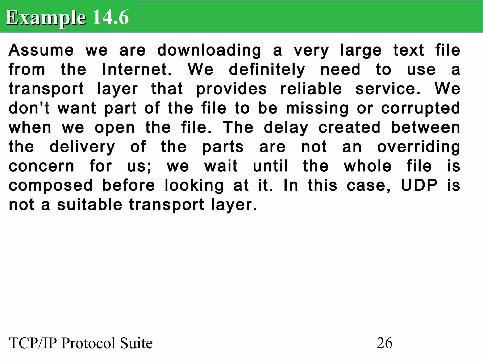 Example 14.6
Assume we are downloading a very large text file
from the Internet. We definitely need to use a
transport layer that provides reliable service. We
don’t want part of the file to be missing or corrupted
when we open the file. The delay created between
the delivery of the parts are not an overriding
concern for us; we wait until the whole file is
composed before looking at it. In this case, UDP is
not a suitable transport layer.




TCP/IP Protocol Suite                       26
 