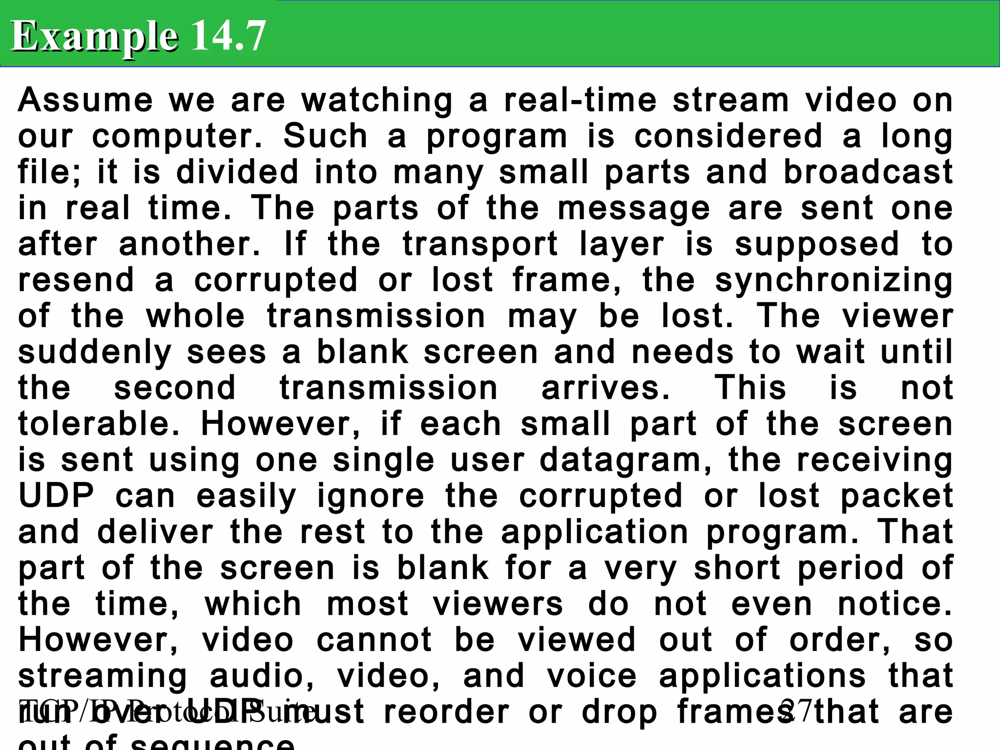 Example 14.7
Assume we are watching a real-time stream video on
our computer. Such a program is considered a long
file; it is divided into many small parts and broadcast
in real time. The parts of the message are sent one
after another. If the transport layer is supposed to
resend a corrupted or lost frame, the synchronizing
of the whole transmission may be lost. The viewer
suddenly sees a blank screen and needs to wait until
the second transmission arrives. This is not
tolerable. However, if each small part of the screen
is sent using one single user datagram, the receiving
UDP can easily ignore the corrupted or lost packet
and deliver the rest to the application program. That
part of the screen is blank for a very short period of
the time, which most viewers do not even notice.
However, video cannot be viewed out of order, so
streaming audio, video, and voice applications that
run over UDP must reorder or drop frames that are
TCP/IP Protocol Suite                         27
 