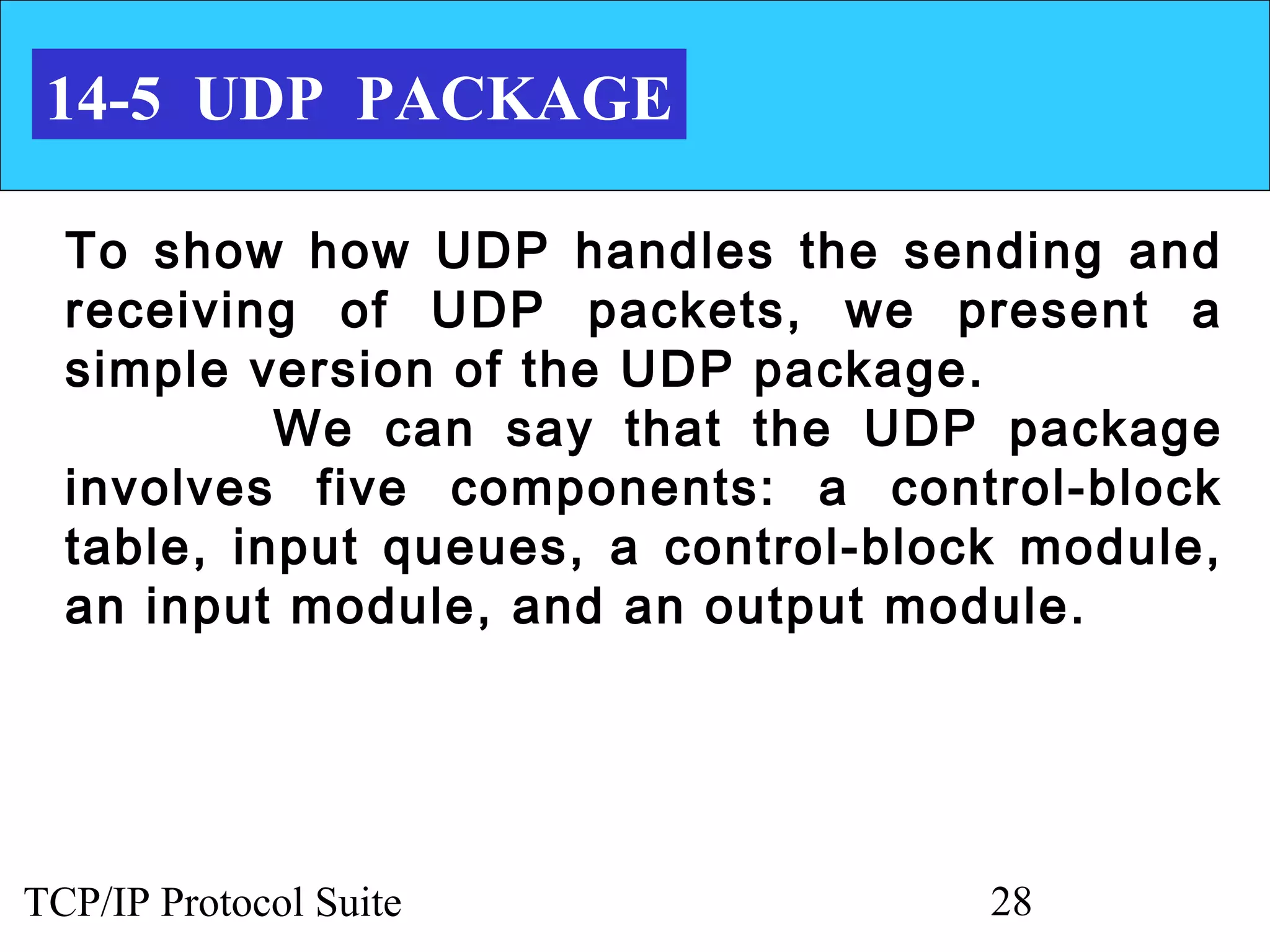 14-5 UDP PACKAGE

  To show how UDP handles the sending and
  receiving of UDP packets, we present a
  simple version of the UDP package.
           We can say that the UDP package
  involves five components: a control-block
  table, input queues, a control-block module,
  an input module, and an output module.




TCP/IP Protocol Suite                28
 
