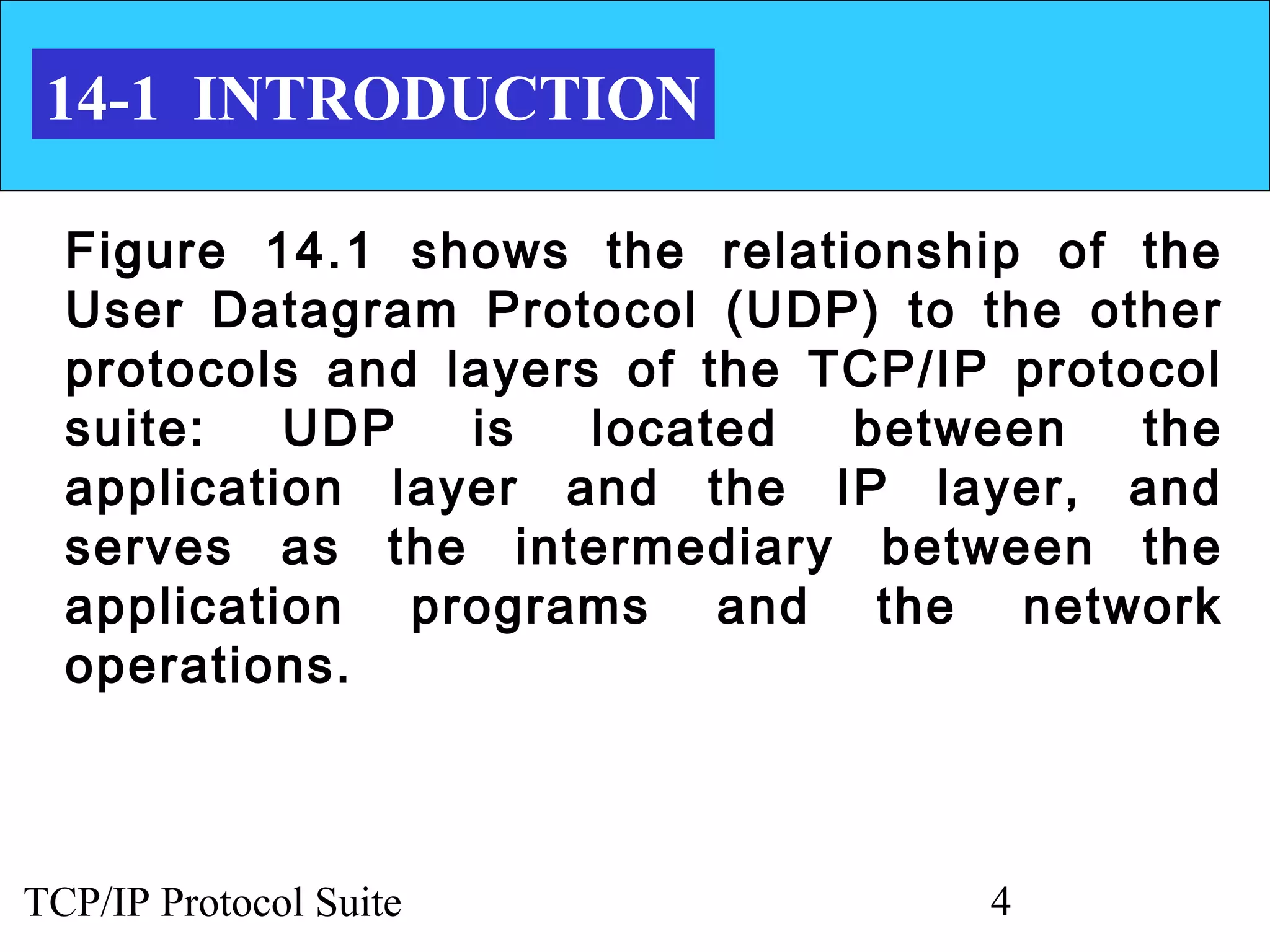 14-1 INTRODUCTION

  Figure 14.1 shows the relationship of the
  User Datagram Protocol (UDP) to the other
  protocols and layers of the TCP/IP protocol
  suite:   UDP   is   located  between    the
  application layer and the IP layer, and
  serves as the intermediary between the
  application programs and the network
  operations.



TCP/IP Protocol Suite               4
 